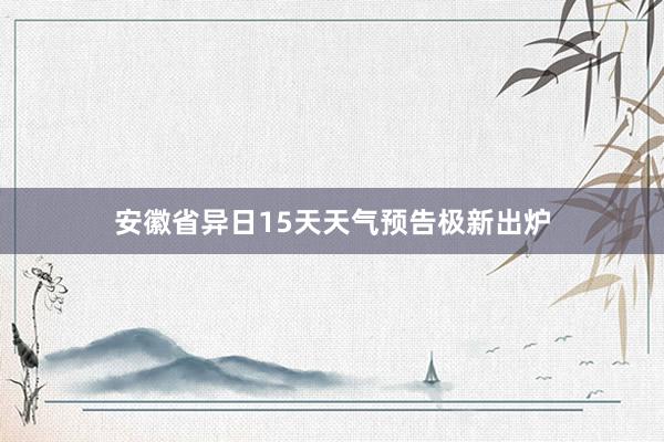 安徽省异日15天天气预告极新出炉