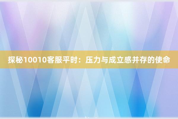 探秘10010客服平时：压力与成立感并存的使命