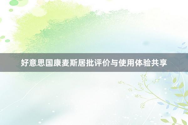 好意思国康麦斯居批评价与使用体验共享